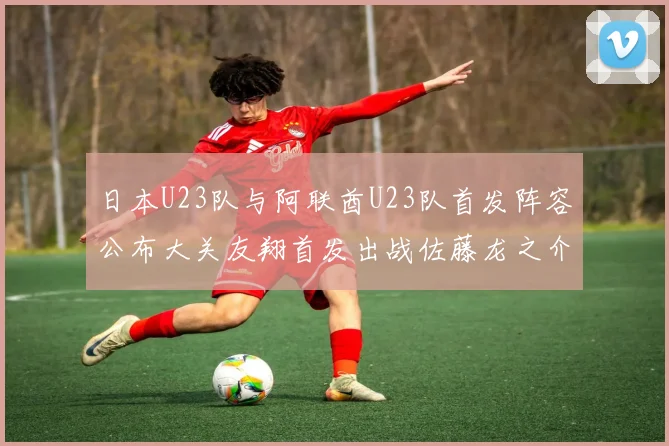 日本U23队与阿联酋U23队首发阵容公布大关友翔首发出战佐藤龙之介替补待命