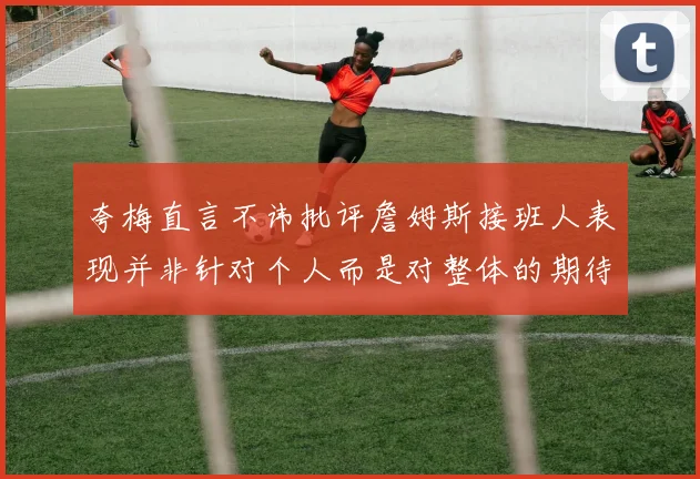夸梅直言不讳批评詹姆斯接班人表现并非针对个人而是对整体的期待