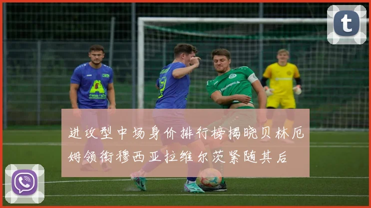 进攻型中场身价排行榜揭晓贝林厄姆领衔穆西亚拉维尔茨紧随其后