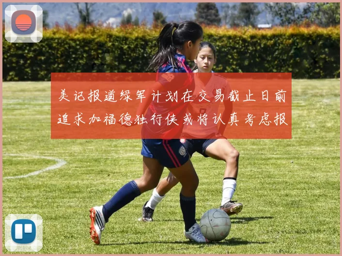 美记报道绿军计划在交易截止日前追求加福德独行侠或将认真考虑报价
