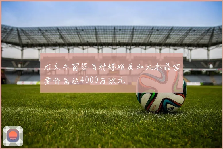 尤文冬窗签马特塔难度加大水晶宫要价高达4000万欧元