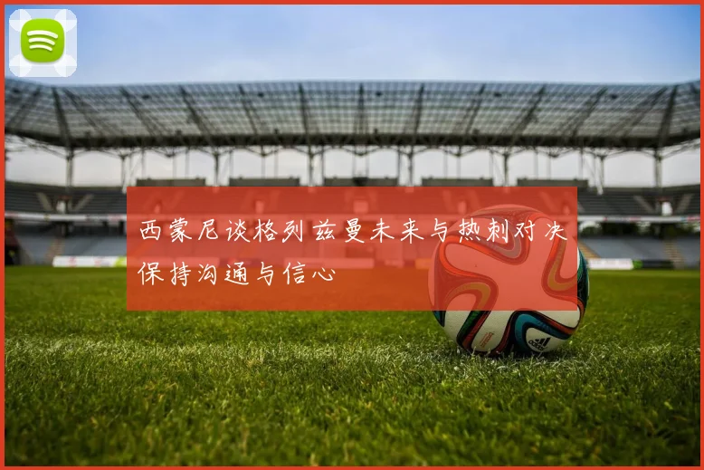 西蒙尼谈格列兹曼未来与热刺对决保持沟通与信心