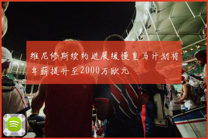 维尼修斯续约进展缓慢皇马计划将年薪提升至2000万欧元