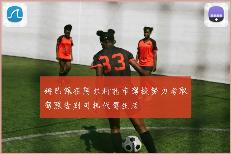 姆巴佩在阿尔科孔市驾校努力考取驾照告别司机代驾生活